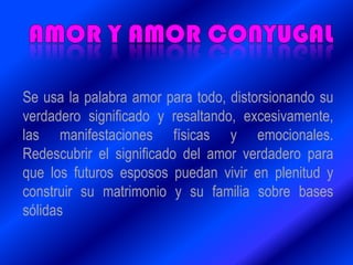 Se usa la palabra amor para todo, distorsionando su
verdadero significado y resaltando, excesivamente,
las manifestaciones físicas y emocionales.
Redescubrir el significado del amor verdadero para
que los futuros esposos puedan vivir en plenitud y
construir su matrimonio y su familia sobre bases
sólidas
 