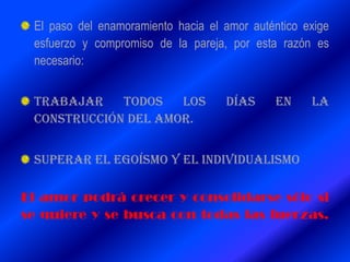 El paso del enamoramiento hacia el amor auténtico exige
esfuerzo y compromiso de la pareja, por esta razón es
necesario:
TRABAJAR TODOS LOS DÍAS EN LA
CONSTRUCCIÓN DEL AMOR.
SUPERAR EL EGOÍSMO Y EL INDIVIDUALISMO
El amor podrá crecer y consolidarse sólo si
se quiere y se busca con todas las fuerzas.
 