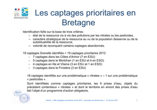 Les captages prioritaires en
                Bretagne
Identification faîte sur la base de trois critères:
    – état de la ressource vis à vis des pollutions par les nitrates ou les pesticides,
    – caractère stratégique de la ressource au vu de la population desservie ou de la
         substituabilité de la ressource,
    – volonté de reconquérir certains captages abandonnés.

19 captages Grenelle identifiés = 19 captages prioritaires 2012
    - 7 captages dans les Côtes d’Armor (7 en ESU)
    - 5 captages dans le Morbihan (1 en ESU et 4 en ESO)
    - 4 captages en Ille et Vilaine (3 en ESU et 1 en ESO)
    - 3 captages dans le Finistère (3 en ESU)

   18 captages identifiés sur une problématique « nitrates » – 1 sur une problématique
   « pesticides ».
   Sont identifiées comme captages prioritaires, les 9 prises d’eau, objets du
   précédent contentieux « nitrates » et dont le territoire en amont des prises d’eau
   fait l’objet d’un programme d’action obligatoire.


                 Atelier « 500 captages prioritaires avant 2012 : exemples de démarches » - 27 janvier 2011   2
 