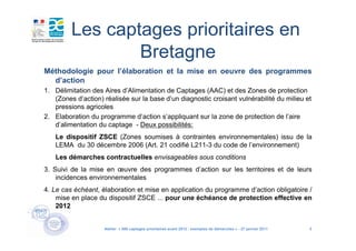 Les captages prioritaires en
                 Bretagne
Méthodologie pour l’élaboration et la mise en oeuvre des programmes
  d’action
1. Délimitation des Aires d’Alimentation de Captages (AAC) et des Zones de protection
   (Zones d’action) réalisée sur la base d’un diagnostic croisant vulnérabilité du milieu et
   pressions agricoles
2. Elaboration du programme d’action s’appliquant sur la zone de protection de l’aire
   d’alimentation du captage - Deux possibilités:
   Le dispositif ZSCE (Zones soumises à contraintes environnementales) issu de la
   LEMA du 30 décembre 2006 (Art. 21 codifié L211-3 du code de l’environnement)
   Les démarches contractuelles envisageables sous conditions
3. Suivi de la mise en œuvre des programmes d’action sur les territoires et de leurs
    incidences environnementales
4. Le cas échéant, élaboration et mise en application du programme d’action obligatoire /
    mise en place du dispositif ZSCE ... pour une échéance de protection effective en
    2012


                    Atelier « 500 captages prioritaires avant 2012 : exemples de démarches » - 27 janvier 2011   4
 