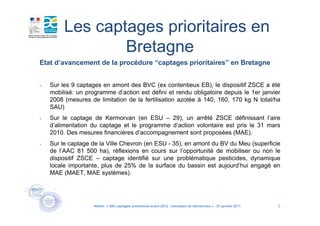 Les captages prioritaires en
                 Bretagne
Etat d’avancement de la procédure “captages prioritaires” en Bretagne


-   Sur les 9 captages en amont des BVC (ex contentieux EB), le dispositif ZSCE a été
    mobilisé: un programme d’action est défini et rendu obligatoire depuis le 1er janvier
    2008 (mesures de limitation de la fertilisation azotée à 140, 160, 170 kg N total/ha
    SAU)
-   Sur le captage de Kermorvan (en ESU – 29), un arrêté ZSCE définissant l’aire
    d’alimentation du captage et le programme d’action volontaire est pris le 31 mars
    2010. Des mesures financières d’accompagnement sont proposées (MAE).
-   Sur le captage de la Ville Chevron (en ESU - 35), en amont du BV du Meu (superficie
    de l’AAC 81 500 ha), réflexions en cours sur l’opportunité de mobiliser ou non le
    dispositif ZSCE – captage identifié sur une problématique pesticides, dynamique
    locale importante, plus de 25% de la surface du bassin est aujourd’hui engagé en
    MAE (MAET, MAE systèmes).




                    Atelier « 500 captages prioritaires avant 2012 : exemples de démarches » - 27 janvier 2011   5
 