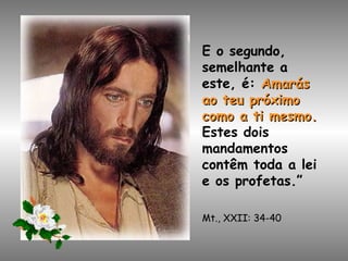 E o segundo, semelhante a este, é:   Amarás ao teu próximo como a ti mesmo.   Estes dois mandamentos contêm toda a lei e os profetas.” Mt., XXII: 34-40 