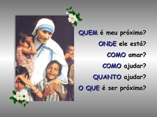 QUEM  é meu próximo? ONDE  ele está? COMO  amar? COMO  ajudar? QUANTO  ajudar? O QUE  é ser próximo? 