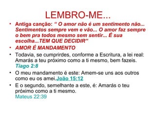 LEMBRO-ME...
• Antiga canção: “ O amor não é um sentimento não...
Sentimentos sempre vem e vão... O amor faz sempre
o bem pra todos mesmo sem sentir... É sua
escolha...TEM QUE DECIDIR”
• AMOR É MANDAMENTO
• Todavia, se cumprirdes, conforme a Escritura, a lei real:
Amarás a teu próximo como a ti mesmo, bem fazeis.
Tiago 2:8
• O meu mandamento é este: Amem-se uns aos outros
como eu os amei.João 15:12
• E o segundo, semelhante a este, é: Amarás o teu
próximo como a ti mesmo.
Mateus 22:39
 