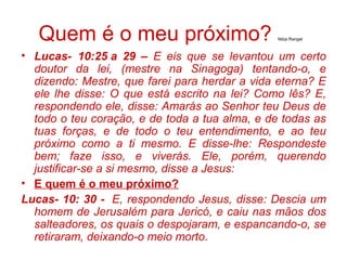 Quem é o meu próximo? Nilza Rangel
• Lucas- 10:25 a 29 – E eis que se levantou um certo
doutor da lei, (mestre na Sinagoga) tentando-o, e
dizendo: Mestre, que farei para herdar a vida eterna? E
ele lhe disse: O que está escrito na lei? Como lês? E,
respondendo ele, disse: Amarás ao Senhor teu Deus de
todo o teu coração, e de toda a tua alma, e de todas as
tuas forças, e de todo o teu entendimento, e ao teu
próximo como a ti mesmo. E disse-lhe: Respondeste
bem; faze isso, e viverás. Ele, porém, querendo
justificar-se a si mesmo, disse a Jesus:
• E quem é o meu próximo?
Lucas- 10: 30 - E, respondendo Jesus, disse: Descia um
homem de Jerusalém para Jericó, e caiu nas mãos dos
salteadores, os quais o despojaram, e espancando-o, se
retiraram, deixando-o meio morto.
 