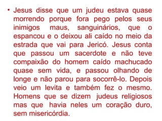 • Jesus disse que um judeu estava quase
morrendo porque fora pego pelos seus
inimigos maus, sanguinários, que o
espancou e o deixou ali caído no meio da
estrada que vai para Jericó. Jesus conta
que passou um sacerdote e não teve
compaixão do homem caído machucado
quase sem vida, e passou olhando de
longe e não parou para socorrê-lo. Depois
veio um levita e também fez o mesmo.
Homens que se dizem judeus religiosos
mas que havia neles um coração duro,
sem misericórdia.
 