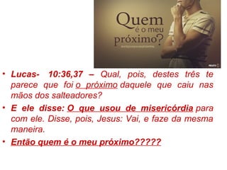 • Lucas- 10:36,37 – Qual, pois, destes três te
parece que foi o próximo daquele que caiu nas
mãos dos salteadores?
• E ele disse: O que usou de misericórdia para
com ele. Disse, pois, Jesus: Vai, e faze da mesma
maneira.
• Então quem é o meu próximo?????
 