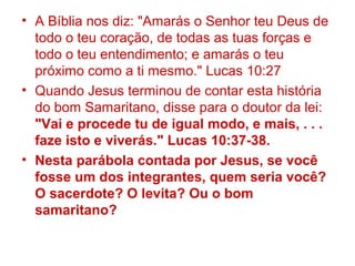 • A Bíblia nos diz: "Amarás o Senhor teu Deus de
todo o teu coração, de todas as tuas forças e
todo o teu entendimento; e amarás o teu
próximo como a ti mesmo." Lucas 10:27
• Quando Jesus terminou de contar esta história
do bom Samaritano, disse para o doutor da lei:
"Vai e procede tu de igual modo, e mais, . . .
faze isto e viverás." Lucas 10:37-38.
• Nesta parábola contada por Jesus, se você
fosse um dos integrantes, quem seria você?
O sacerdote? O levita? Ou o bom
samaritano?
 