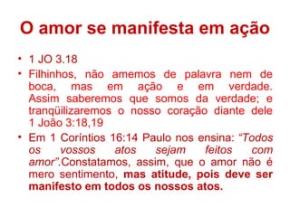 O amor se manifesta em ação
• 1 JO 3.18
• Filhinhos, não amemos de palavra nem de
boca, mas em ação e em verdade.
Assim saberemos que somos da verdade; e
tranqüilizaremos o nosso coração diante dele
1 João 3:18,19
• Em 1 Coríntios 16:14 Paulo nos ensina: “Todos
os vossos atos sejam feitos com
amor”.Constatamos, assim, que o amor não é
mero sentimento, mas atitude, pois deve ser
manifesto em todos os nossos atos.
 