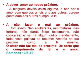 • A dever amor ao nosso próximo.
A ninguém devais coisa alguma, a não ser o
amor com que vos ameis uns aos outros; porque
quem ama aos outros cumpriu a lei.
• A não fazer o mal ao próximo.
Com efeito: Não adulterarás, não matarás, não
furtarás, não darás falso testemunho, não
cobiçarás; e se há algum outro mandamento,
tudo nesta palavra se resume: Amarás ao teu
próximo como a ti mesmo.
O amor não faz mal ao próximo. De sorte que
o cumprimento da lei é o amor.
Romanos 13:8-10
 