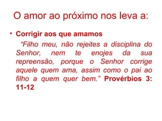 • Corrigir aos que amamos
“Filho meu, não rejeites a disciplina do
Senhor, nem te enojes da sua
repreensão, porque o Senhor corrige
aquele quem ama, assim como o pai ao
filho a quem quer bem.” Provérbios 3:
11-12
O amor ao próximo nos leva a:
 