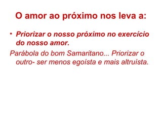 • Priorizar o nosso próximo no exercício
do nosso amor.
Parábola do bom Samaritano... Priorizar o
outro- ser menos egoísta e mais altruísta.
O amor ao próximo nos leva a:
 