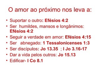 O amor ao próximo nos leva a:
• Suportar o outro: Efésios 4:2
• Ser humildes, mansos e longânimos:
Efésios 4:2
• Seguir a verdade em amor: Efésios 4:15
• Ser abnegado: 1 Tessalonicenses 1:3
• Ser discípulos: Jo 13.35 ; I Jo 3.16-17
• Dar a vida pelos outros: Jo 15.13
• Edificar- I Co 8.1
 