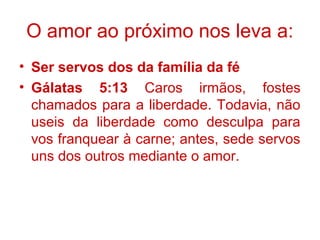 O amor ao próximo nos leva a:
• Ser servos dos da família da fé
• Gálatas 5:13 Caros irmãos, fostes
chamados para a liberdade. Todavia, não
useis da liberdade como desculpa para
vos franquear à carne; antes, sede servos
uns dos outros mediante o amor.
 