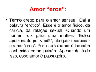 Amor “eros”:
• Termo grego para o amor sensual. Daí a
palavra “erótico”. Esse é o amor físico, da
carícia, da relação sexual. Quando um
homem diz para uma mulher: “Estou
apaixonado por você!”, ele quer expressar
o amor “eros”. Por isso tal amor é também
conhecido como paixão. Apesar de tudo
isso, esse amor é passageiro.
 