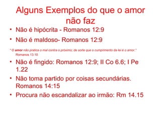 Alguns Exemplos do que o amor
não faz
• Não é hipócrita - Romanos 12:9
• Não é maldoso- Romanos 12:9
“ O amor não pratica o mal contra o próximo; de sorte que o cumprimento da lei é o amor.”
Romanos 13.10
• Não é fingido: Romanos 12:9; II Co 6.6; I Pe
1.22
• Não toma partido por coisas secundárias.
Romanos 14:15
• Procura não escandalizar ao irmão: Rm 14.15
 
