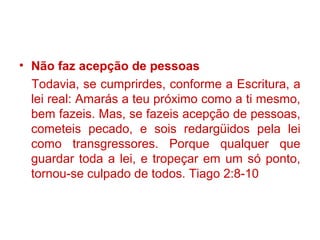 • Não faz acepção de pessoas
Todavia, se cumprirdes, conforme a Escritura, a
lei real: Amarás a teu próximo como a ti mesmo,
bem fazeis. Mas, se fazeis acepção de pessoas,
cometeis pecado, e sois redargüidos pela lei
como transgressores. Porque qualquer que
guardar toda a lei, e tropeçar em um só ponto,
tornou-se culpado de todos. Tiago 2:8-10
 