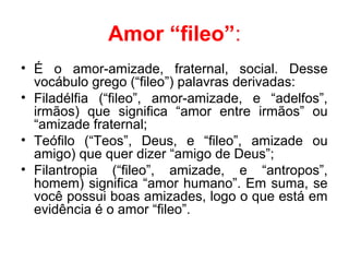 Amor “fileo”:
• É o amor-amizade, fraternal, social. Desse
vocábulo grego (“fileo”) palavras derivadas:
• Filadélfia (“fileo”, amor-amizade, e “adelfos”,
irmãos) que significa “amor entre irmãos” ou
“amizade fraternal;
• Teófilo (“Teos”, Deus, e “fileo”, amizade ou
amigo) que quer dizer “amigo de Deus”;
• Filantropia (“fileo”, amizade, e “antropos”,
homem) significa “amor humano”. Em suma, se
você possui boas amizades, logo o que está em
evidência é o amor “fileo”.
 
