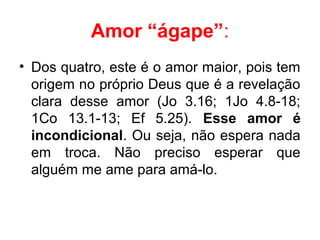 Amor “ágape”:
• Dos quatro, este é o amor maior, pois tem
origem no próprio Deus que é a revelação
clara desse amor (Jo 3.16; 1Jo 4.8-18;
1Co 13.1-13; Ef 5.25). Esse  amor  é 
incondicional. Ou seja, não espera nada
em troca. Não preciso esperar que
alguém me ame para amá-lo.
 