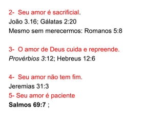 2- Seu amor é sacrificial.
João 3.16; Gálatas 2:20
Mesmo sem merecermos: Romanos 5:8
3- O amor de Deus cuida e repreende.
Provérbios 3:12; Hebreus 12:6
4- Seu amor não tem fim.
Jeremias 31:3
5- Seu amor é paciente
Salmos 69:7 ;
 