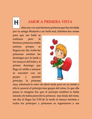 AMOR A PRIMERA VISTA
abíauna vez una hermosa princesa que fue invitada
por su amiga Marjorie a un baile real, faltaban dos meses
para que ese baile se
realizara pero la
hermosa princesa estaba
ansiosa porque se
llegara ese día, todas las
princesas asistían los
domingos por la tarde a
los ensayos del baile y el
primer domingo que
llego al catillo a ensayar
se encontró con un
guapo y apuesto
príncipe, la princesa
muy admirada lo miro sin decir nada pero en su mente a
ella le pareció el príncipe mas guapo del reino, lo que ella
jamas se imagino fue que el principe tambien la habia
mirado yle habia parecido la princesa mas linda del reino,
ese dia al llegar las 5:30 de la tarde el ensayo termino y
todos los principes y princesas se regressaron a sus
 