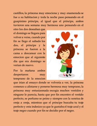castillos, la princesa muy emociona y muy enamorada se
fue a su habitacion y toda la noche paso pensando en el
guapisimo principe, al igual que el principe, ambos
tuvieron una semana muy hermosa uno pensando en el
otro los dos deseaban que
el domingo se llegara para
volver a verse, cuando por
fin se llego el sabado los
dos, el principe y la
princesa se fueron a la
cama a descansar con la
emocion que al siguiente
dia que era domingo se
verian de nuevo.
Por la mañana ambos
despertaron muy
temprano de la emocion
que irian al ensayo donde se volveria a ver, la princesa
comenzo a alistarse y ponerse hermosa muy temprano, la
princesa muy entusiasmada escogia muchos vestidos y
ninguno le parecia, hasta que por fin encontro el vestido
perfecto, se perfumo se peino y siempre con la sonrisa de
oreja a oreja, mientras que el principe buscaba tu traje
perfecto y esta indesizo ya que le gustaba el traje azul y el
traje negro cuando por fin se decidio por el negro.
 