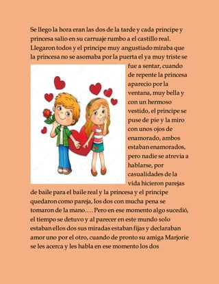 Se llego la hora eran las dos de la tarde y cada principe y
princesa salio en su carruaje rumbo a el castillo real.
Llegaron todos y el principe muy angustiadomiraba que
la princesa no se asomaba por la puerta el ya muy triste se
fue a sentar, cuando
de repente la princesa
aparecio por la
ventana, muy bella y
con un hermoso
vestido, el principe se
puse de pie y la miro
con unos ojos de
enamorado, ambos
estaban enamorados,
pero nadie se atrevia a
hablarse, por
casualidades de la
vida hicieron parejas
de baile para el baile real y la princesa y el principe
quedaron como pareja, los dos con mucha pena se
tomaron de la mano…. Pero en ese momento algo sucedió,
el tiempo se detuvo y al parecer en este mundo solo
estaban ellos dos sus miradas estaban fijas y declaraban
amor uno por el otro, cuando de pronto su amiga Marjorie
se les acerca y les habla en ese momento los dos
 