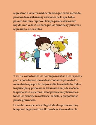 regresaron a la tierra, nadie entendio que habia sucedido,
pero los dos estaban muy encatados de lo que habia
pasado, fue muy rapido el tiempo pasaba demasiado
rapido eran ya las 5:30 hora que los principes y princesas
regrearan a sus castillos.
Y asi fue como tosdos los domingos asistian a los enyaos y
poco a poco fueron tomandose confianza, pasandolos
meses hasta que por fin llego ese dia tan anhelado, todos
los principes y princesas se levantaron muy de mañana,
las princesas asistieron al salor ponerse muy hermosas,
todos los principes a cortarse el cabello, y preparandse
para la gran noche.
La noche tan esperada se llego todas las princesas muy
temprano llegaron al castillo donde se iba a realizar la
 