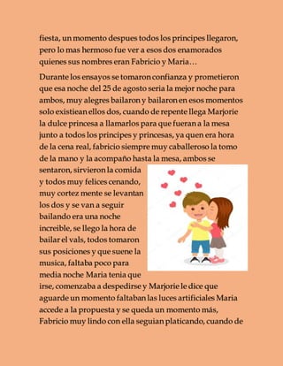 fiesta, un momento despues todos los principes llegaron,
pero lo mas hermoso fue ver a esos dos enamorados
quienes sus nombres eran Fabricio y Maria…
Durante los ensayos se tomaron confianza y prometieron
que esa noche del 25 de agosto seria la mejor noche para
ambos, muy alegres bailaron y bailaron en esos momentos
solo existiean ellos dos, cuando de repente llega Marjorie
la dulce princesa a llamarlos para que fueran a la mesa
junto a todos los principes y princesas, ya quen era hora
de la cena real, fabricio siempre muy caballeroso la tomo
de la mano y la acompaño hasta la mesa, ambos se
sentaron, sirvieron la comida
y todos muy felices cenando,
muy cortez mente se levantan
los dos y se van a seguir
bailando era una noche
increible, se llego la hora de
bailar el vals, todos tomaron
sus posiciones y que suene la
musica, faltaba poco para
media noche Maria tenia que
irse, comenzaba a despedirse y Marjorie le dice que
aguarde un momento faltaban las luces artificiales Maria
accede a la propuesta y se queda un momento más,
Fabricio muy lindo con ella seguian platicando, cuando de
 