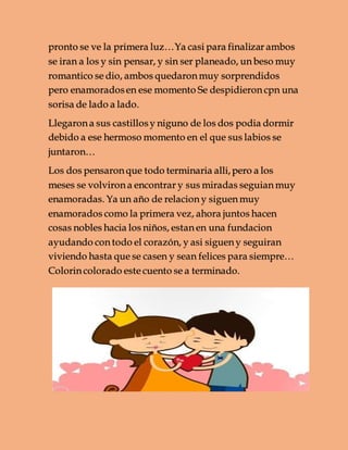 pronto se ve la primera luz…Ya casi para finalizar ambos
se iran a los y sin pensar, y sin ser planeado, un beso muy
romantico se dio, ambos quedaron muy sorprendidos
pero enamoradosen ese momento Se despidieron cpn una
sorisa de lado a lado.
Llegaron a sus castillosy niguno de los dos podia dormir
debido a ese hermoso momento en el que sus labios se
juntaron…
Los dos pensaron que todo terminaria alli,pero a los
meses se volviron a encontrar y sus miradas seguian muy
enamoradas. Ya un año de relacion y siguen muy
enamorados como la primera vez, ahora juntos hacen
cosas nobles hacia los niños, estan en una fundacion
ayudando con todo el corazón, y asi siguen y seguiran
viviendo hasta que se casen y sean felices para siempre…
Colorin colorado este cuento se a terminado.
 