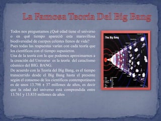 Todos nos preguntamos ¿Qué edad tiene el universo 
o en qué tiempo apareció esta maravillosa 
biodiversidad de cuerpos celestes llenos de vida? 
Pues todas las respuestas varían con cada teoría que 
los científicos con el tiempo supusieron. 
Una de la teoría con la que podemos aproximarnos a 
la creación del Universo es la teoría del cataclismo 
cósmico del BIG. BANG. 
De acuerdo con la Teoría del Big Bang, es el tiempo 
transcurrido desde el Big Bang hasta el presente 
según el consenso de los científicos contemporáneos 
es de unos 13.798 ± 37 millones de años, es decir 
que la edad del universo está comprendida entre 
13.761 y 13.835 millones de años 
 