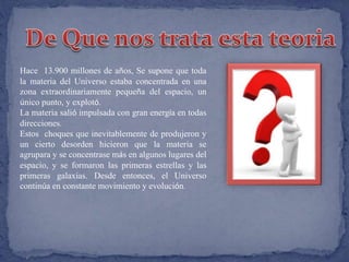 Hace 13.900 millones de años, Se supone que toda 
la materia del Universo estaba concentrada en una 
zona extraordinariamente pequeña del espacio, un 
único punto, y explotó. 
La materia salió impulsada con gran energía en todas 
direcciones. 
Estos choques que inevitablemente de produjeron y 
un cierto desorden hicieron que la materia se 
agrupara y se concentrase más en algunos lugares del 
espacio, y se formaron las primeras estrellas y las 
primeras galaxias. Desde entonces, el Universo 
continúa en constante movimiento y evolución. 
 