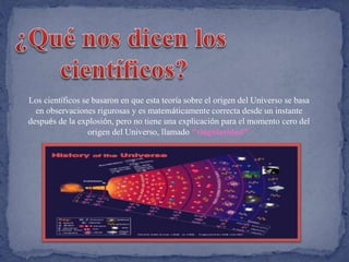 Los científicos se basaron en que esta teoría sobre el origen del Universo se basa 
en observaciones rigurosas y es matemáticamente correcta desde un instante 
después de la explosión, pero no tiene una explicación para el momento cero del 
origen del Universo, llamado "singularidad". 
 
