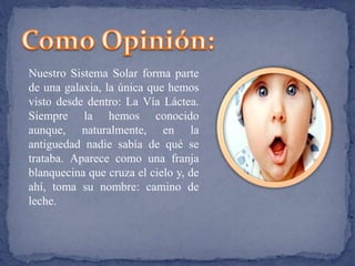 Nuestro Sistema Solar forma parte 
de una galaxia, la única que hemos 
visto desde dentro: La Vía Láctea. 
Siempre la hemos conocido 
aunque, naturalmente, en la 
antiguedad nadie sabía de qué se 
trataba. Aparece como una franja 
blanquecina que cruza el cielo y, de 
ahí, toma su nombre: camino de 
leche. 
 