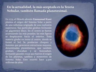 En la actualidad, la más aceptada es la Teoría 
Nebular, también llamada planetesimal. 
En 1775, el filósofo alemán Emmanuel Kant 
plantea el origen del Sistema Solar a partir 
de una nebulosa originada de una explosión 
supernova. Sus partículas giraban formando 
un gigantesco disco. En el centro se fueron 
acumulando las más pesadas; las más ligeras 
se desplazaron hacia el exterior. Toda 
materia giraba en torno al centro, donde se 
formó el Sol. Se producían choques y 
fusiones que generaron estructuras mayores, 
denominadas planetésimos, que también 
giraban, chocaban y se fusionaban, 
formando grandes rocas que fueron el origen 
de los planetas, satélites y meteoritos de 
Sistema Solar. Esto ocurrió hace 4.500 
millones de años. 
 