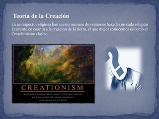Teoría de la Creación 
En un aspecto religioso han un sin numero de versiones basadas en cada religión 
Existente en cuanto a la creación de la tierra, el que mejor conocemos es como el 
Creacionismo clásico 
 