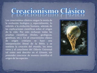Los creacionistas clásicos niegan la teoría de 
la evolución biológica y, especialmente, lo 
referido a la evolución humana, además de 
las explicaciones científicas sobre el origen 
de la vida. Por esto rechazan todas las 
pruebas científicas (fósiles, geológicas, 
genéticas, etc.). En el creacionismo clásico 
de origen cristiano se hace una 
interpretación literal de la Biblia y se 
sostiene la creación del mundo, los seres 
vivos y el cataclismo del Diluvio Universal 
tal como está descrito en el Génesis, sin 
pretender concretar de manera científica el 
origen de las especies. 
 