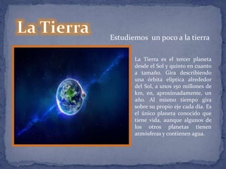 Estudiemos un poco a la tierra 
La Tierra es el tercer planeta 
desde el Sol y quinto en cuanto 
a tamaño. Gira describiendo 
una órbita elíptica alrededor 
del Sol, a unos 150 millones de 
km, en, aproximadamente, un 
año. Al mismo tiempo gira 
sobre su propio eje cada día. Es 
el único planeta conocido que 
tiene vida, aunque algunos de 
los otros planetas tienen 
atmósferas y contienen agua. 
 