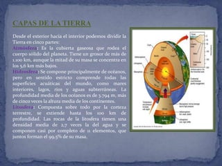 CAPAS DE LA TIERRA 
Desde el exterior hacia el interior podemos dividir la 
Tierra en cinco partes: 
Atmósfera: Es la cubierta gaseosa que rodea el 
cuerpo sólido del planeta. Tiene un grosor de más de 
1.100 km, aunque la mitad de su masa se concentra en 
los 5,6 km más bajos. 
Hidrosfera: Se compone principalmente de océanos, 
pero en sentido estricto comprende todas las 
superficies acuáticas del mundo, como mares 
interiores, lagos, ríos y aguas subterráneas. La 
profundidad media de los océanos es de 3.794 m, más 
de cinco veces la altura media de los continentes. 
Litosfera: Compuesta sobre todo por la corteza 
terrestre, se extiende hasta los 100 km de 
profundidad. Las rocas de la litosfera tienen una 
densidad media de 2,7 veces la del agua y se 
componen casi por completo de 11 elementos, que 
juntos forman el 99,5% de su masa. 
 
