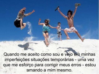 Quando me aceito como sou e vejo em minhas
 imperfeições situações temporárias - uma vez
que me esforço para corrigir meus erros - estou
            amando a mim mesmo.
 