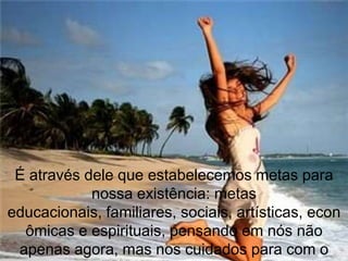 É através dele que estabelecemos metas para
            nossa existência: metas
educacionais, familiares, sociais, artísticas, econ
  ômicas e espirituais, pensando em nós não
 apenas agora, mas nos cuidados para com o
 