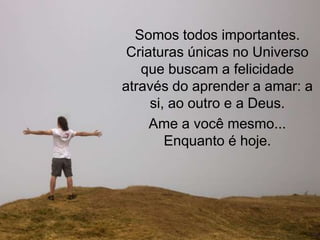 Somos todos importantes.
 Criaturas únicas no Universo
   que buscam a felicidade
através do aprender a amar: a
     si, ao outro e a Deus.
     Ame a você mesmo...
        Enquanto é hoje.
 