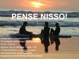 PENSE NISSO!

Fonte: www.momento.com.br
Formatação: jairowildgen2@hotmail.com
Fotos: Internet
Música: City of Blinding Lights – U2
“”Fique sempre no caminho do bem”
www.slideshare.net/jairowildgen
Facebook: www.facebook.com/jairowildgen
 