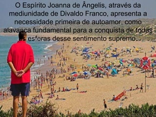 O Espírito Joanna de Ângelis, através da
  mediunidade de Divaldo Franco, apresenta a
    necessidade primeira de autoamor, como
alavanca fundamental para a conquista de todas
     as esferas desse sentimento supremo.
 