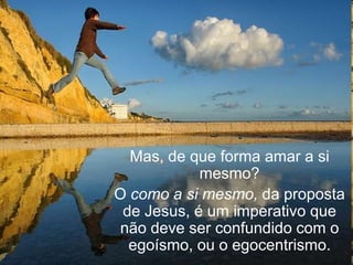 Mas, de que forma amar a si
            mesmo?
O como a si mesmo, da proposta
 de Jesus, é um imperativo que
 não deve ser confundido com o
  egoísmo, ou o egocentrismo.
 