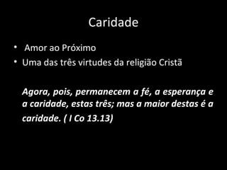 Caridade Amor ao Próximo Uma das três virtudes da religião Cristã Agora, pois, permanecem a fé, a esperança e a caridade, estas três; mas a maior destas é a  caridade. ( I Co 13.13) 