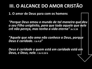 III. O ALCANCE DO AMOR CRISTÃO 1. O amor de Deus para com os homens "Porque Deus amou o mundo de tal maneira que deu o seu Filho unigênito, para que todo aquele que nele crê não pereça, mas tenha a vida eterna"   Jo 3.16 “ Aquele que não ama não conhece a Deus, porque Deus é caridade.   I Jo 4.8 ” Deus é caridade e quem está em caridade está em Deus, e Deus, nele.   I Jo 4.16 b 