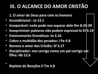 III. O ALCANCE DO AMOR CRISTÃO 1. O amor de Deus para com os homens Incondicional : Jo 13.1 Inseparável: nada pode nos separar dele Rm 8.35-39 Inexprimível: palavras não podem expressá-lo Ef 3.19 Extemamente Grandioso: Jo 3.16 Cobre a multidão dos pecados: I Pe 4.8 Renova o amor dos Cristão: Sf 3.17 Disciplinador: nos corrige como um pai corrige um filho: Hb 12.6 Repleto de Bençãos II Tm 4.8 