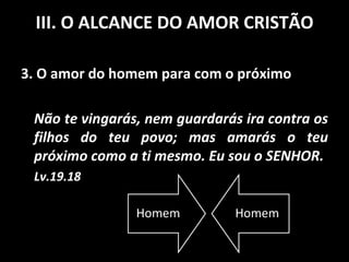 3. O amor do homem para com o próximo Não te vingarás, nem guardarás ira contra os filhos do teu povo; mas amarás o teu próximo como a ti mesmo. Eu sou o SENHOR. Lv.19.18 III. O ALCANCE DO AMOR CRISTÃO 
