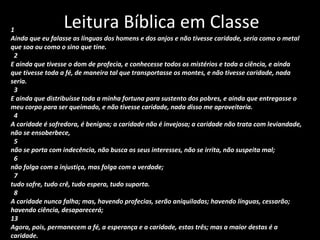 Leitura Bíblica em Classe 1 Ainda que eu falasse as línguas dos homens e dos anjos e não tivesse caridade, seria como o metal  que soa ou como o sino que tine. 2 E ainda que tivesse o dom de profecia, e conhecesse todos os mistérios e toda a ciência, e ainda  que tivesse toda a fé, de maneira tal que transportasse os montes, e não tivesse caridade, nada  seria. 3 E ainda que distribuísse toda a minha fortuna para sustento dos pobres, e ainda que entregasse o  meu corpo para ser queimado, e não tivesse caridade, nada disso me aproveitaria. 4 A caridade é sofredora, é benigna; a caridade não é invejosa; a caridade não trata com leviandade,  não se ensoberbece, 5 não se porta com indecência, não busca os seus interesses, não se irrita, não suspeita mal; 6 não folga com a injustiça, mas folga com a verdade; 7 tudo sofre, tudo crê, tudo espera, tudo suporta. 8 A caridade nunca falha; mas, havendo profecias, serão aniquiladas; havendo línguas, cessarão;  havendo ciência, desaparecerá; 13 Agora, pois, permanecem a fé, a esperança e a caridade, estas três; mas a maior destas é a  caridade. 